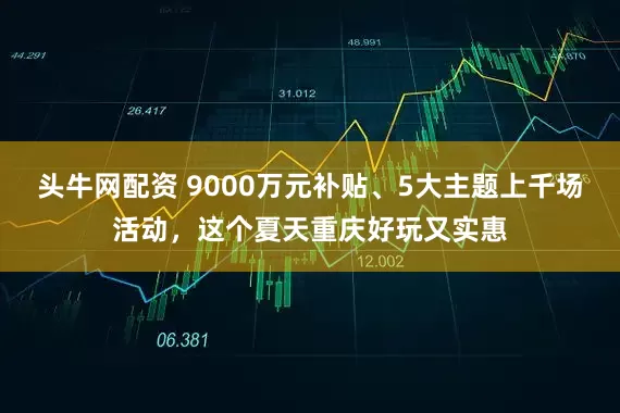 头牛网配资 9000万元补贴、5大主题上千场活动，这个夏天重庆好玩又实惠