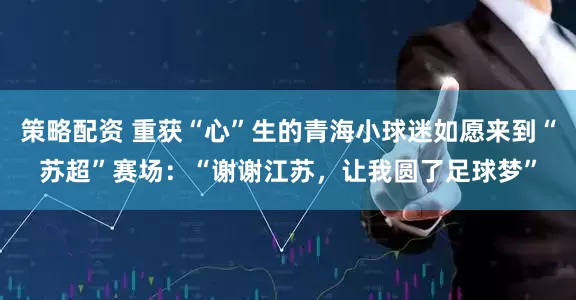 策略配资 重获“心”生的青海小球迷如愿来到“苏超”赛场：“谢谢江苏，让我圆了足球梦”