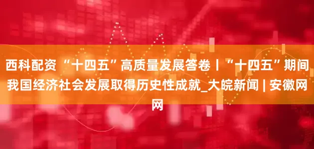 西科配资 “十四五”高质量发展答卷丨“十四五”期间我国经济社会发展取得历史性成就_大皖新闻 | 安徽网