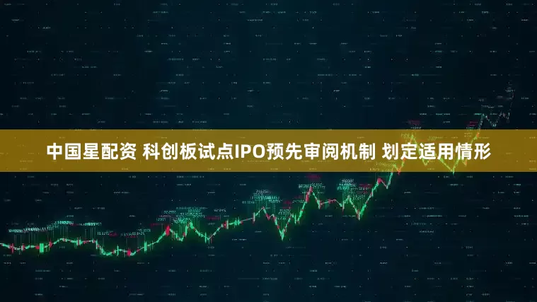 中国星配资 科创板试点IPO预先审阅机制 划定适用情形