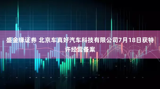 盛金缘证券 北京车真好汽车科技有限公司7月18日获特许经营备案
