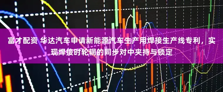 富才配资 华达汽车申请新能源汽车生产用焊接生产线专利，实现焊接时轮辋的同步对中夹持与锁定