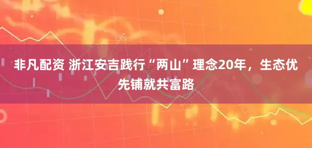 非凡配资 浙江安吉践行“两山”理念20年，生态优先铺就共富路
