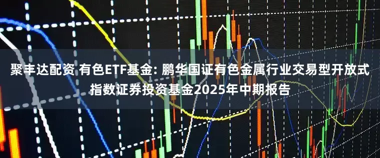 聚丰达配资 有色ETF基金: 鹏华国证有色金属行业交易型开放式指数证券投资基金2025年中期报告