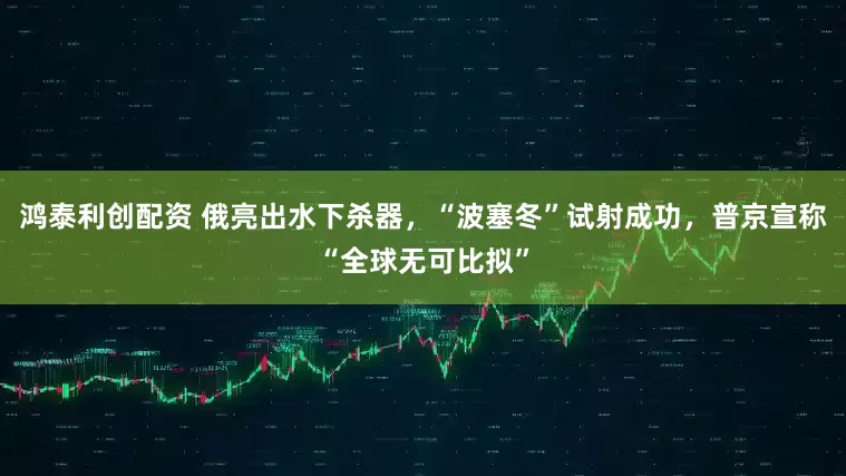 鸿泰利创配资 俄亮出水下杀器，“波塞冬”试射成功，普京宣称“全球无可比拟”