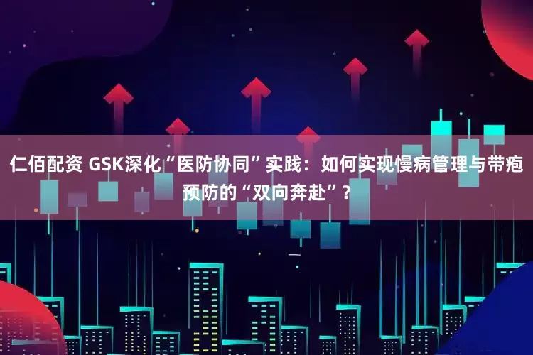 仁佰配资 GSK深化“医防协同”实践：如何实现慢病管理与带疱预防的“双向奔赴”？