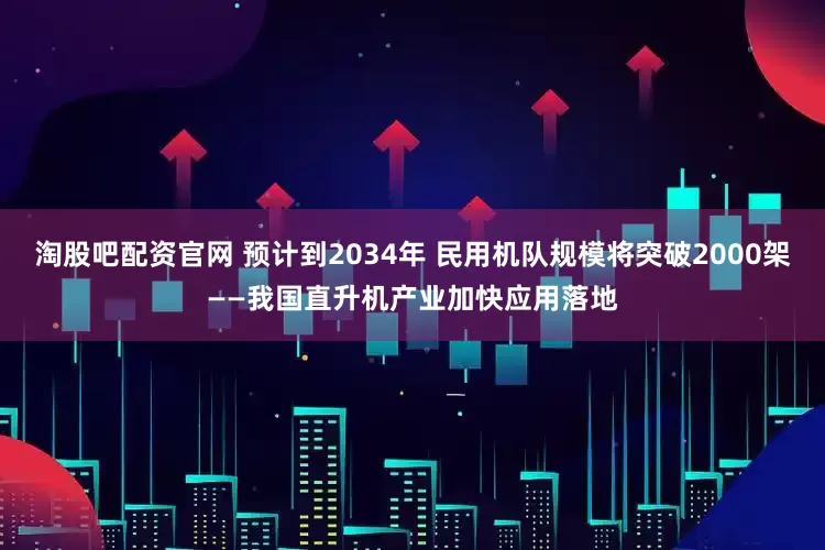 淘股吧配资官网 预计到2034年 民用机队规模将突破2000架——我国直升机产业加快应用落地