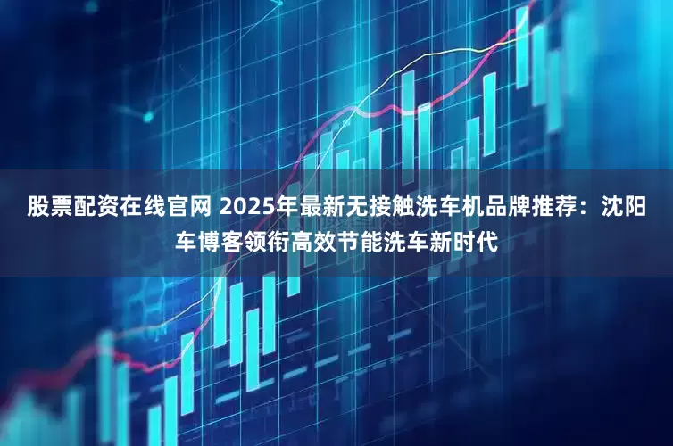 股票配资在线官网 2025年最新无接触洗车机品牌推荐：沈阳车博客领衔高效节能洗车新时代