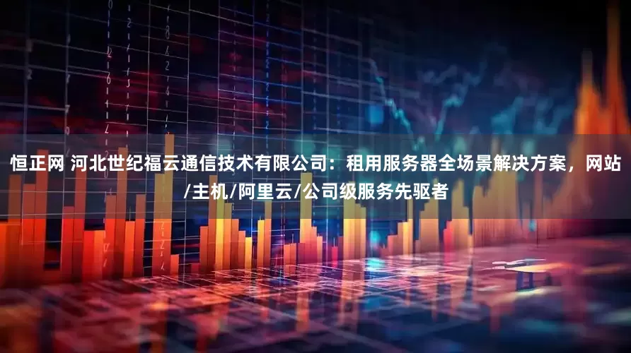 恒正网 河北世纪福云通信技术有限公司：租用服务器全场景解决方案，网站/主机/阿里云/公司级服务先驱者
