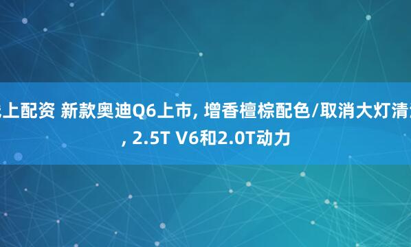 线上配资 新款奥迪Q6上市, 增香檀棕配色/取消大灯清洗, 2.5T V6和2.0T动力