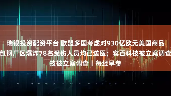 瑞银投资配资平台 欧盟多国考虑对930亿欧元美国商品加征关税；包钢厂区爆炸78名受伤人员均已送医；容百科技被立案调查丨每经早参